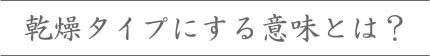 乾燥タイプにする意味とは？