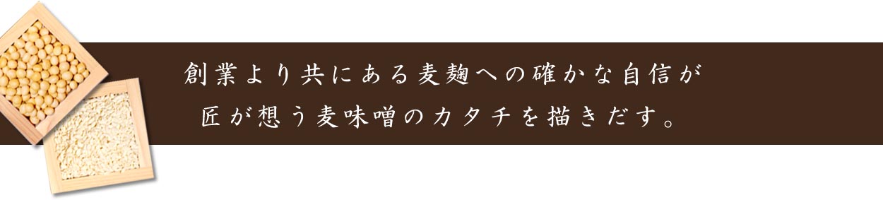 創業より共にある麦麹への確かな自信が、匠が想う麦味噌のカタチを描きだす。<br />
